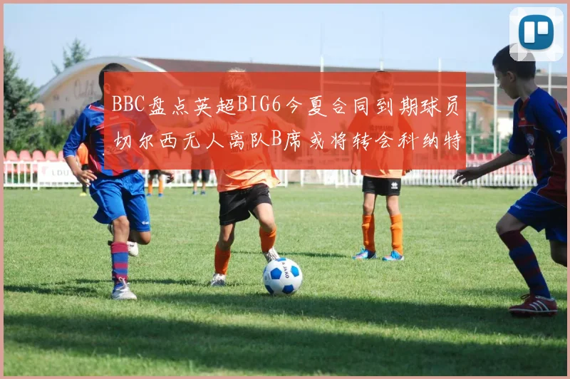 BBC盘点英超BIG6今夏合同到期球员切尔西无人离队B席或将转会科纳特续约在即