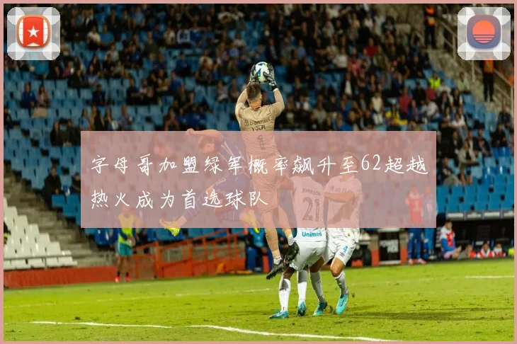 字母哥加盟绿军概率飙升至62超越热火成为首选球队