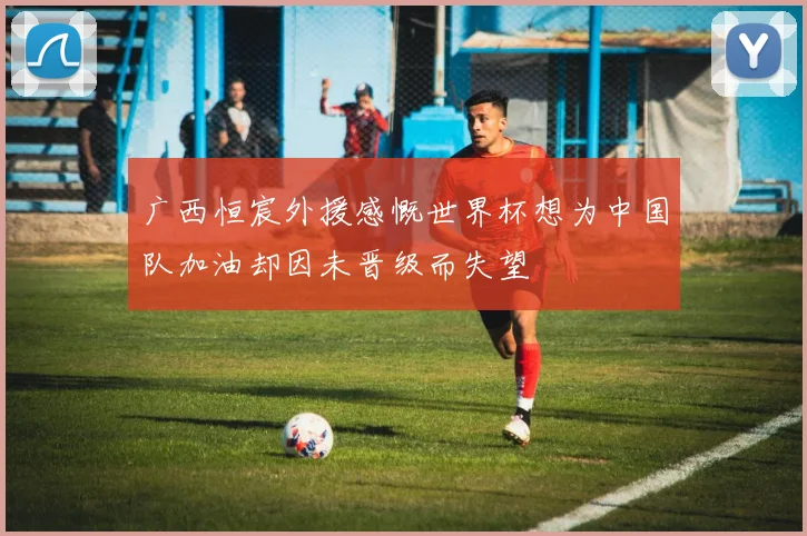 广西恒宸外援感慨世界杯想为中国队加油却因未晋级而失望