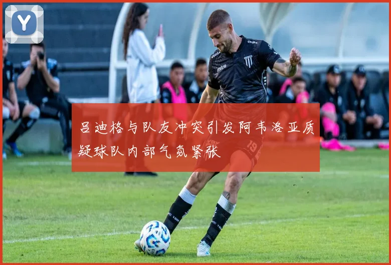 吕迪格与队友冲突引发阿韦洛亚质疑球队内部气氛紧张