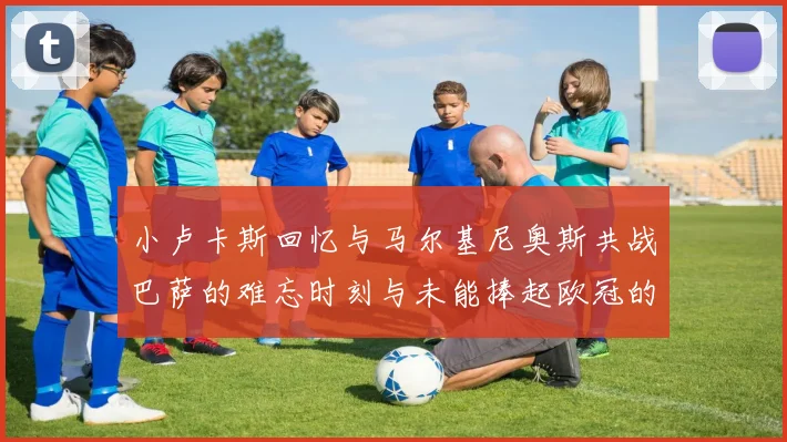 小卢卡斯回忆与马尔基尼奥斯共战巴萨的难忘时刻与未能捧起欧冠的遗憾