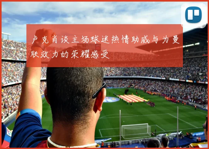 卢克肖谈主场球迷热情助威与为曼联效力的荣耀感受