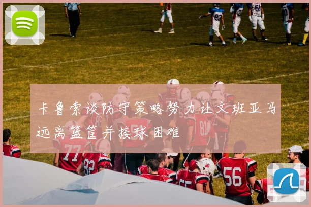 卡鲁索谈防守策略努力让文班亚马远离篮筐并接球困难