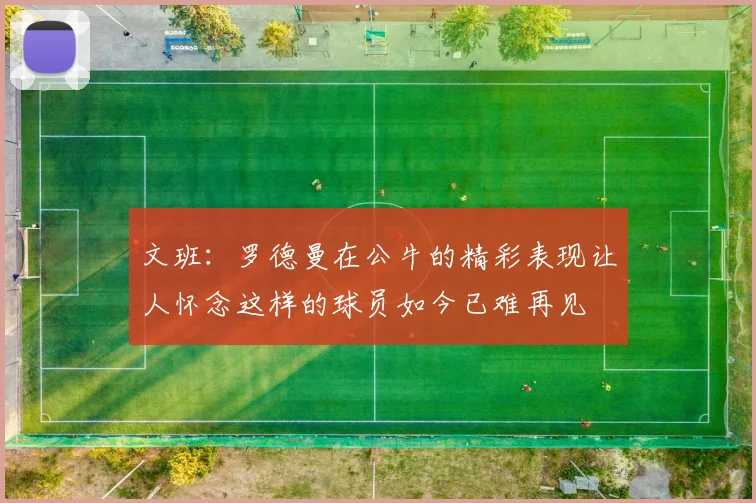 文班：罗德曼在公牛的精彩表现让人怀念这样的球员如今已难再见