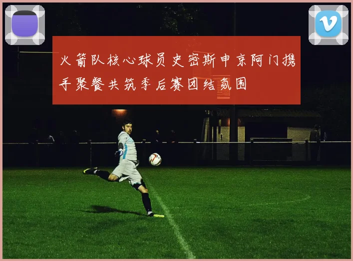 火箭队核心球员史密斯申京阿门携手聚餐共筑季后赛团结氛围