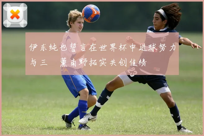 伊东纯也誓言在世界杯中进球努力与三笘薰南野拓实共创佳绩