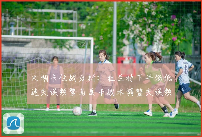 火湖卡位战分析：杜兰特下半场低迷失误频繁乌度卡战术调整失误频现