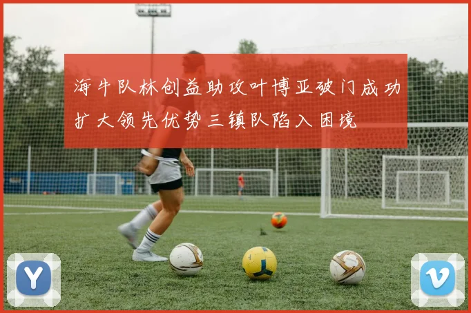 海牛队林创益助攻叶博亚破门成功扩大领先优势三镇队陷入困境