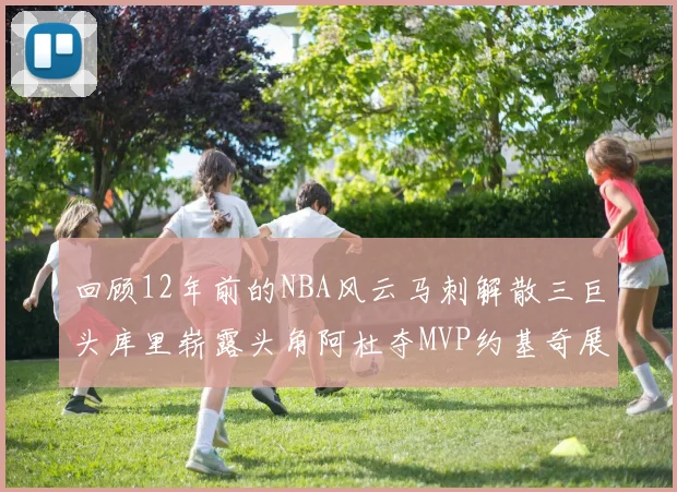 回顾12年前的NBA风云马刺解散三巨头库里崭露头角阿杜夺MVP约基奇展现天赋
