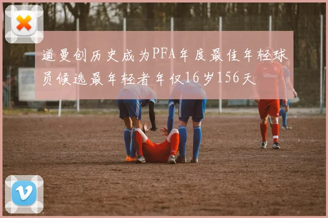 道曼创历史成为PFA年度最佳年轻球员候选最年轻者年仅16岁156天