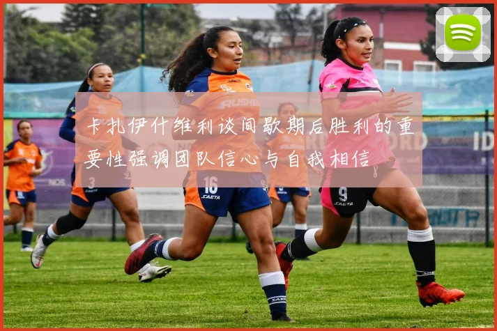 卡扎伊什维利谈间歇期后胜利的重要性强调团队信心与自我相信