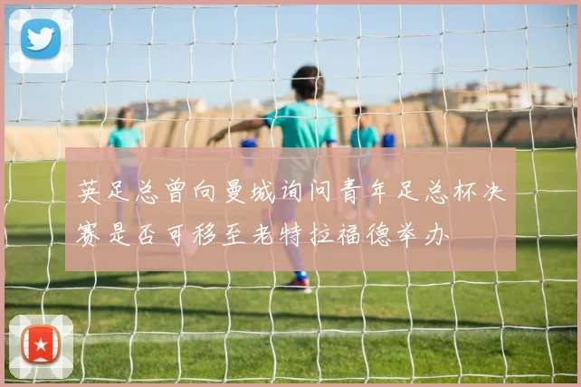 英足总曾向曼城询问青年足总杯决赛是否可移至老特拉福德举办