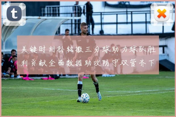 关键时刻孙铭徽三分球助力球队胜利贡献全面数据助攻防守双管齐下