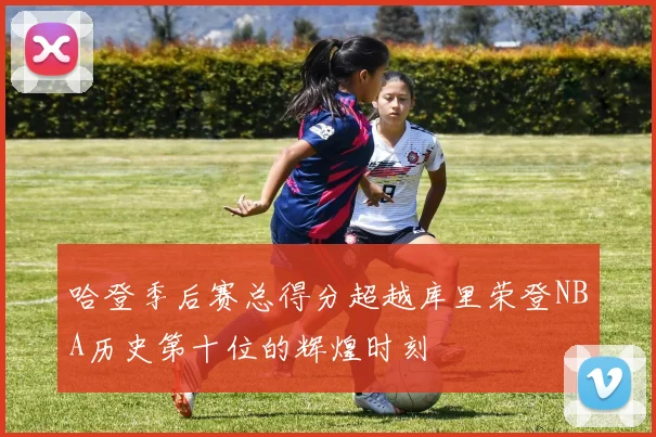 哈登季后赛总得分超越库里荣登NBA历史第十位的辉煌时刻