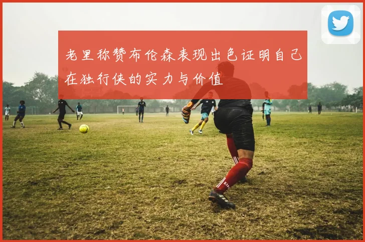 老里称赞布伦森表现出色证明自己在独行侠的实力与价值