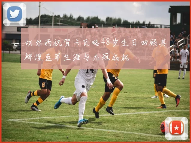 切尔西祝贺卡瓦略48岁生日回顾其辉煌蓝军生涯与九冠成就