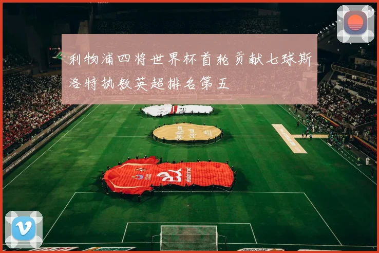 利物浦四将世界杯首轮贡献七球斯洛特执教英超排名第五