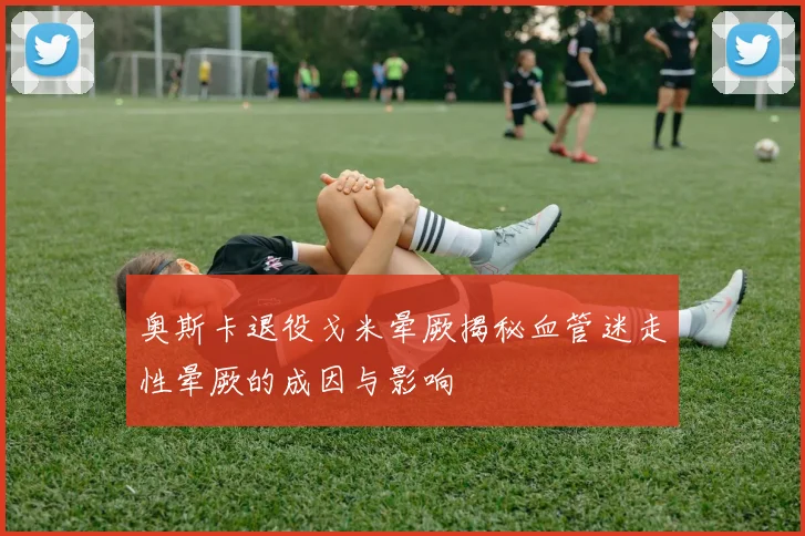 奥斯卡退役戈米晕厥揭秘血管迷走性晕厥的成因与影响