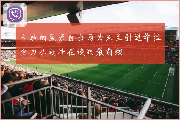 卡迪纳莱亲自出马为米兰引进希拉全力以赴冲在谈判最前线