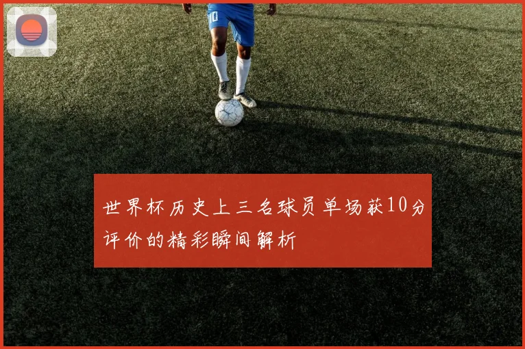 世界杯历史上三名球员单场获10分评价的精彩瞬间解析