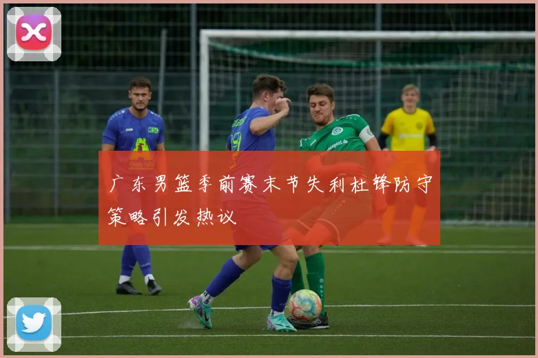 广东男篮季前赛末节失利杜锋防守策略引发热议